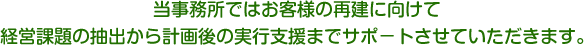 当事務所ではお客様の再建に向けて経営課題の抽出から計画後の実行支援までサポ-トさせていただきます。