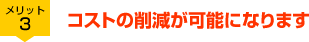 メリット3 コストの削減が可能になります