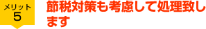 メリット5 節税対策も考慮して処理致します