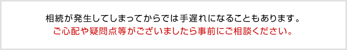 相続が発生してしまってからでは手遅れになることもあります。
ご心配や疑問点等がございましたら事前にご相談ください。