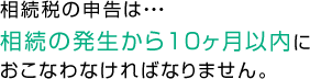 相続税の申告は、相続の発生から10ヶ月以内におこなわなければなりません。